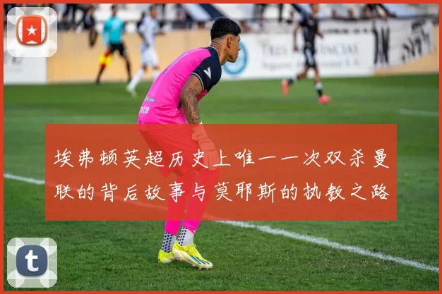 埃弗顿英超历史上唯一一次双杀曼联的背后故事与莫耶斯的执教之路