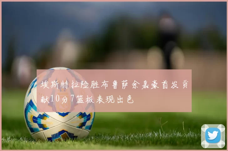 埃斯特拉险胜布鲁萨余嘉豪首发贡献10分7篮板表现出色