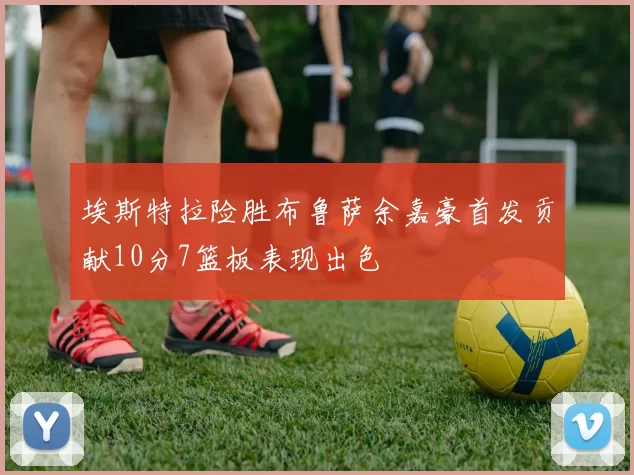埃斯特拉险胜布鲁萨余嘉豪首发贡献10分7篮板表现出色