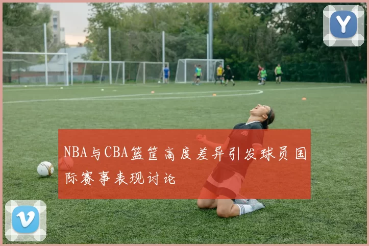 NBA与CBA篮筐高度差异引发球员国际赛事表现讨论