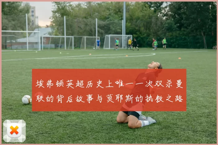 埃弗顿英超历史上唯一一次双杀曼联的背后故事与莫耶斯的执教之路