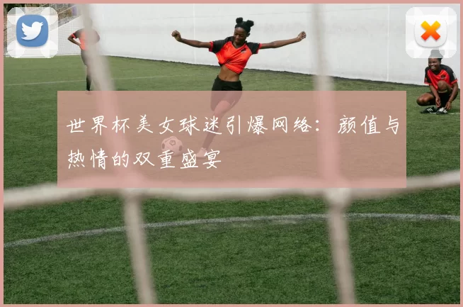 世界杯美女球迷引爆网络：颜值与热情的双重盛宴