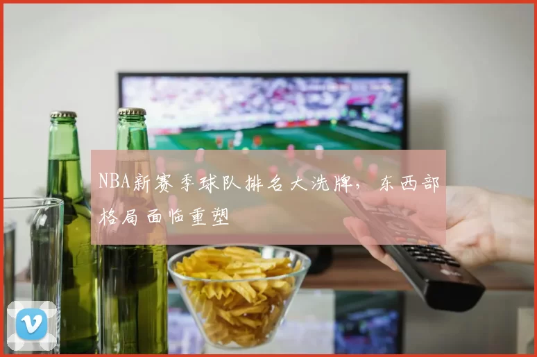 NBA新赛季球队排名大洗牌，东西部格局面临重塑
