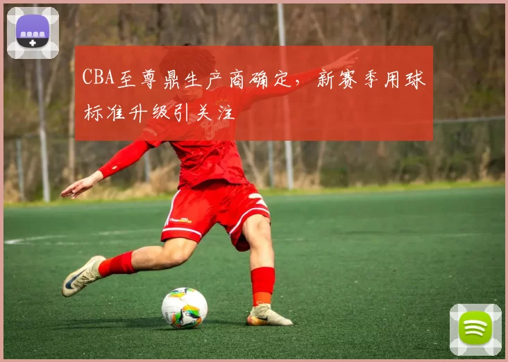 CBA至尊鼎生产商确定,新赛季用球标准升级引关注