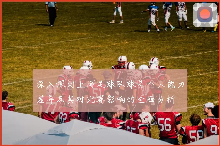 深入探讨上海足球队球员个人能力差异及其对比赛影响的全面分析