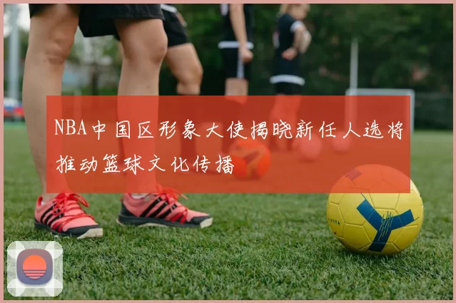 NBA中国区形象大使揭晓新任人选将推动篮球文化传播