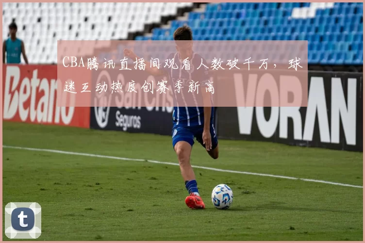 CBA腾讯直播间观看人数破千万,球迷互动热度创赛季新高