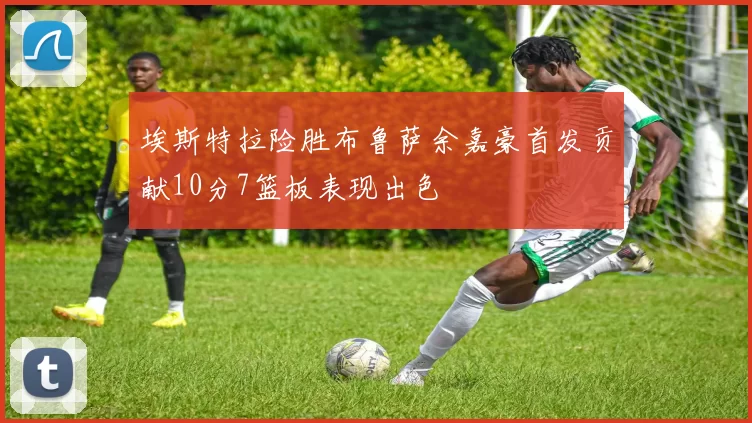 埃斯特拉险胜布鲁萨余嘉豪首发贡献10分7篮板表现出色