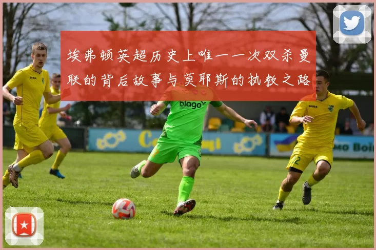埃弗顿英超历史上唯一一次双杀曼联的背后故事与莫耶斯的执教之路