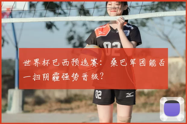 世界杯巴西预选赛:桑巴军团能否一扫阴霾强势晋级?