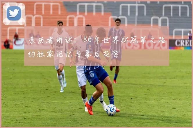 亲历者讲述:86年世界杯冠军之路的独家记忆与幕后花絮