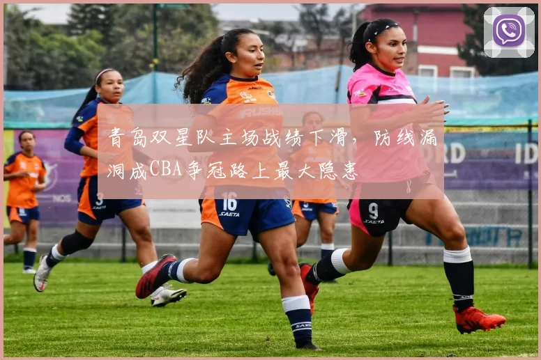 青岛双星队主场战绩下滑，防线漏洞成CBA争冠路上最大隐患