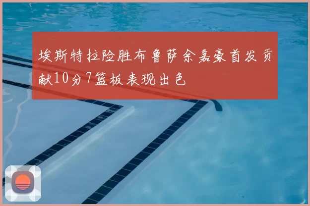 埃斯特拉险胜布鲁萨余嘉豪首发贡献10分7篮板表现出色