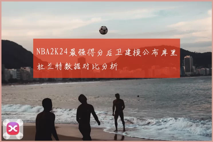 NBA2K24最强得分后卫建模公布库里杜兰特数据对比分析