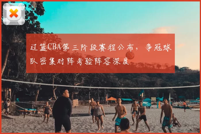 辽篮CBA第三阶段赛程公布，争冠球队密集对阵考验阵容深度