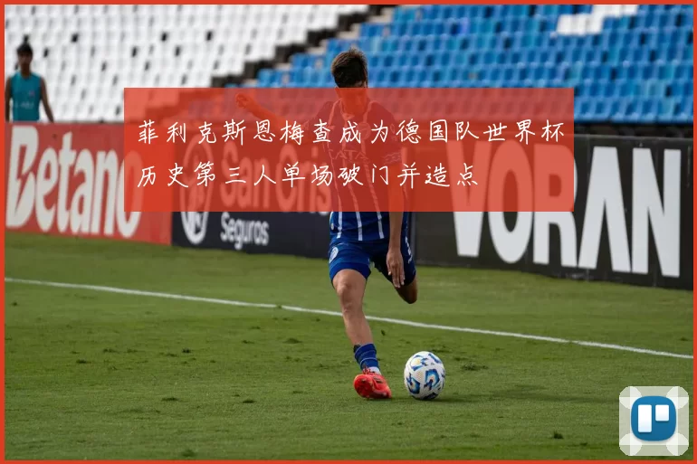 菲利克斯恩梅查成为德国队世界杯历史第三人单场破门并造点