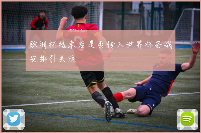 欧洲杯结束后是否转入世界杯备战安排引关注