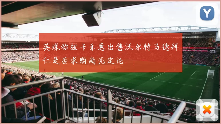 英媒称纽卡乐意出售沃尔特马德拜仁是否求购尚无定论
