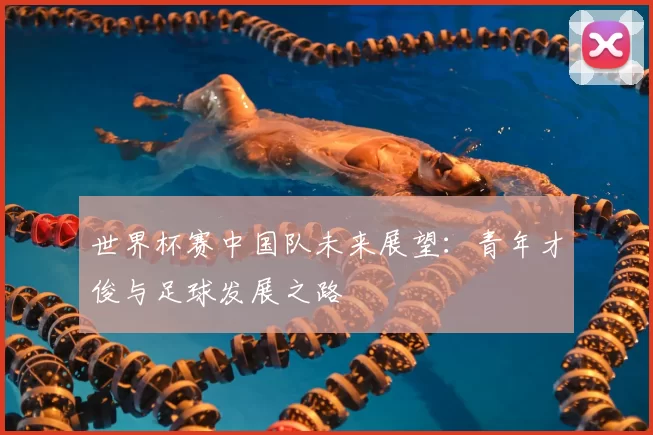 世界杯赛中国队未来展望：青年才俊与足球发展之路