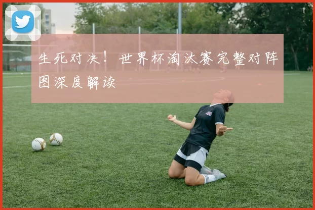 生死对决!世界杯淘汰赛完整对阵图深度解读