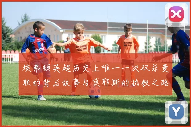 埃弗顿英超历史上唯一一次双杀曼联的背后故事与莫耶斯的执教之路