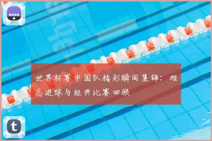 世界杯赛中国队精彩瞬间集锦:难忘进球与经典比赛回顾