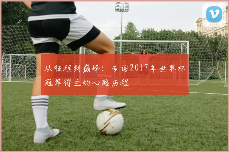 从征程到巅峰:专访2017年世界杯冠军得主的心路历程