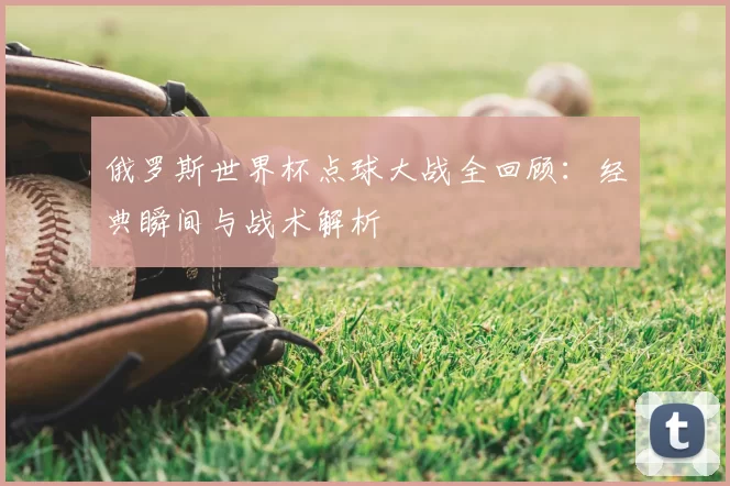 俄罗斯世界杯点球大战全回顾：经典瞬间与战术解析