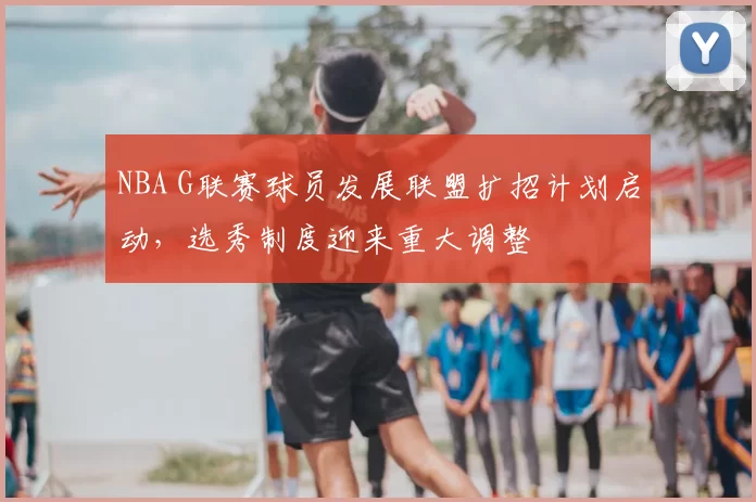 NBA G联赛球员发展联盟扩招计划启动，选秀制度迎来重大调整