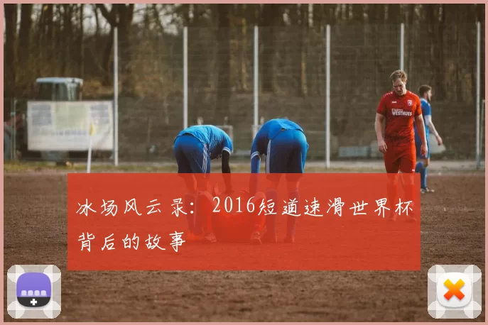 冰场风云录:2016短道速滑世界杯背后的故事
