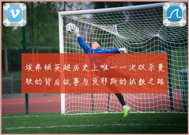 埃弗顿英超历史上唯一一次双杀曼联的背后故事与莫耶斯的执教之路