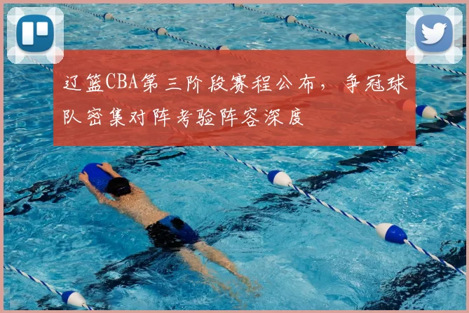 辽篮CBA第三阶段赛程公布，争冠球队密集对阵考验阵容深度
