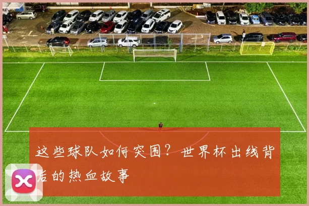 这些球队如何突围？世界杯出线背后的热血故事