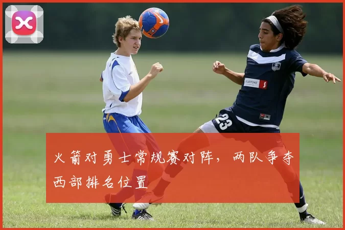 火箭对勇士常规赛对阵，两队争夺西部排名位置