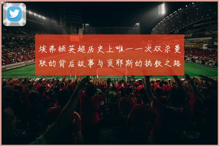 埃弗顿英超历史上唯一一次双杀曼联的背后故事与莫耶斯的执教之路