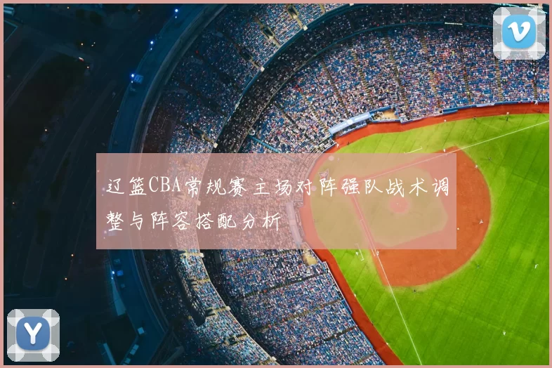 辽篮CBA常规赛主场对阵强队战术调整与阵容搭配分析