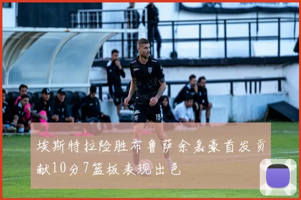 埃斯特拉险胜布鲁萨余嘉豪首发贡献10分7篮板表现出色