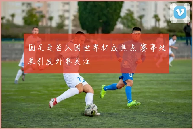 国足是否入围世界杯成焦点 赛事结果引发外界关注