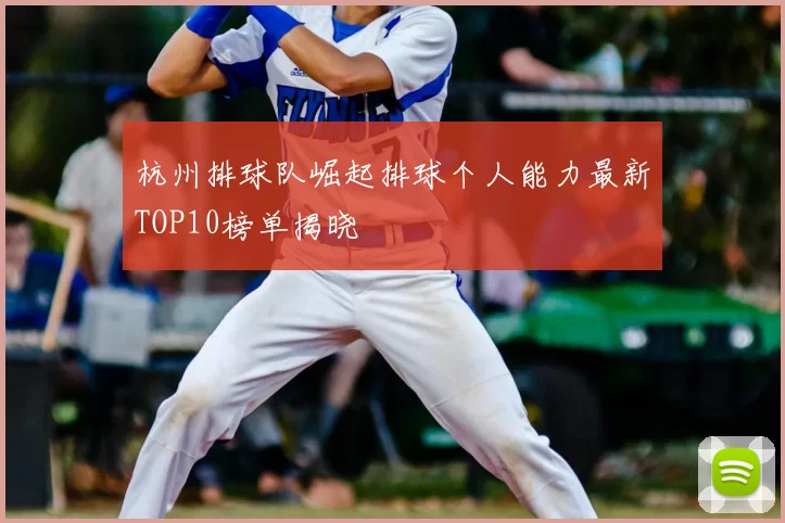 杭州排球队崛起排球个人能力最新TOP10榜单揭晓