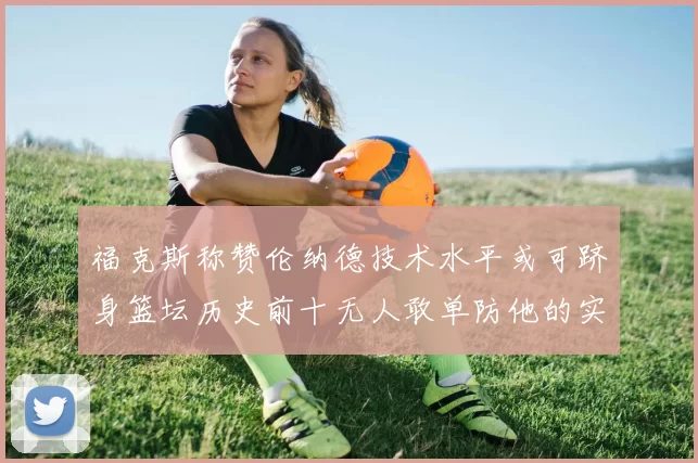 福克斯称赞伦纳德技术水平或可跻身篮坛历史前十无人敢单防他的实力