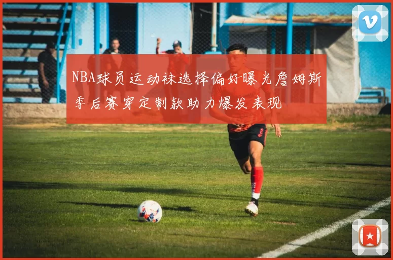 NBA球员运动袜选择偏好曝光詹姆斯季后赛穿定制款助力爆发表现