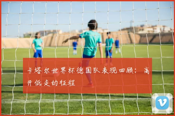卡塔尔世界杯德国队表现回顾:高开低走的征程