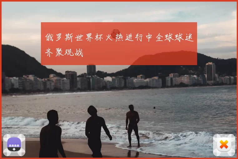 俄罗斯世界杯火热进行中全球球迷齐聚观战