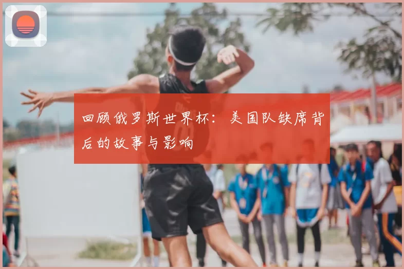 回顾俄罗斯世界杯:美国队缺席背后的故事与影响