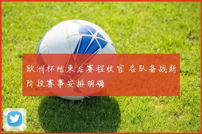欧洲杯结束后赛程收官 各队备战新阶段赛事安排明确