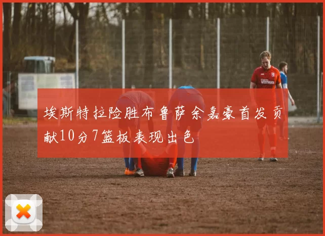 埃斯特拉险胜布鲁萨余嘉豪首发贡献10分7篮板表现出色