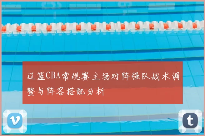 辽篮CBA常规赛主场对阵强队战术调整与阵容搭配分析