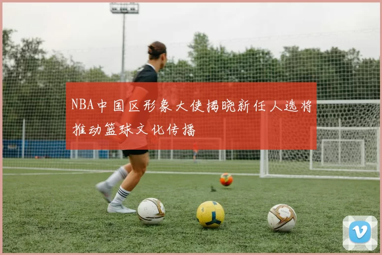NBA中国区形象大使揭晓新任人选将推动篮球文化传播