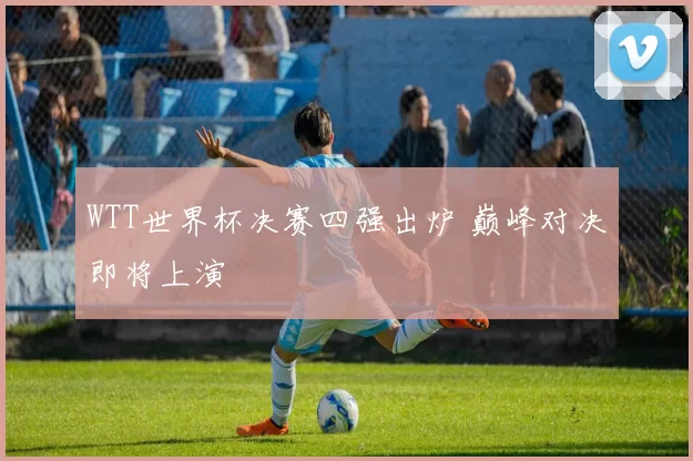 WTT世界杯决赛四强出炉 巅峰对决即将上演