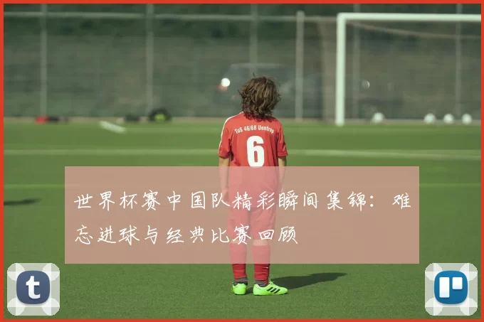 世界杯赛中国队精彩瞬间集锦:难忘进球与经典比赛回顾